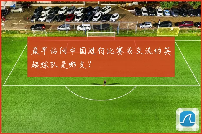 最早访问中国进行比赛或交流的英超球队是哪支？