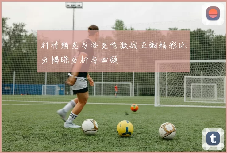 科特赖克与洛克伦激战正酣精彩比分揭晓分析与回顾