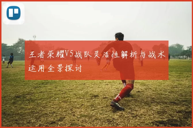 王者荣耀V5战队灵活性解析与战术运用全景探讨