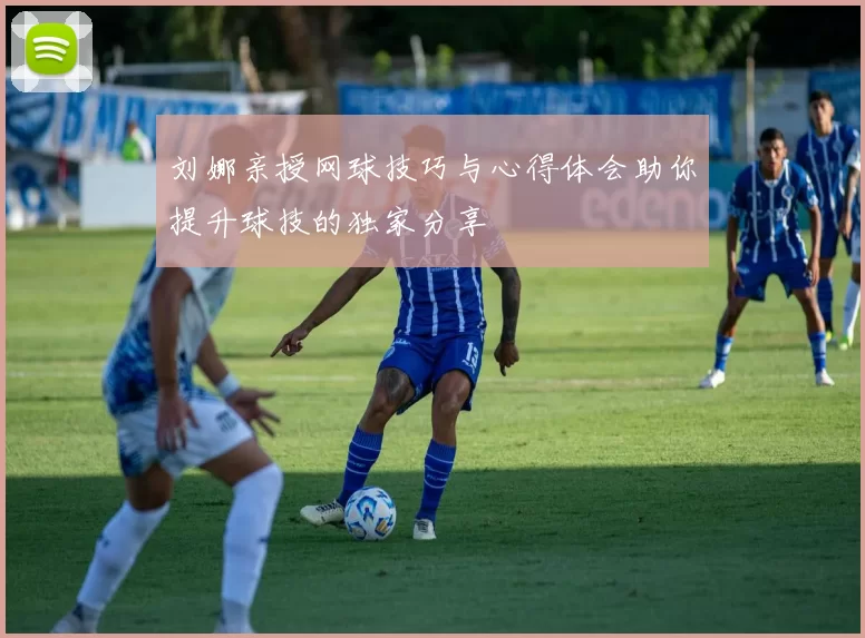 刘娜亲授网球技巧与心得体会助你提升球技的独家分享