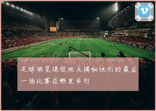 足球明星退役地点揭秘他们的最后一场比赛在哪里举行