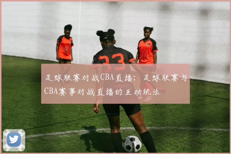 足球联赛对战CBA直播：足球联赛与CBA赛事对战直播的互动玩法