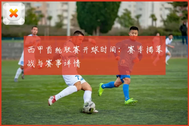 西甲首轮联赛开球时间：赛季揭幕战与赛事详情