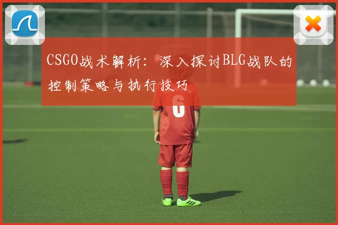 CSGO战术解析：深入探讨BLG战队的控制策略与执行技巧