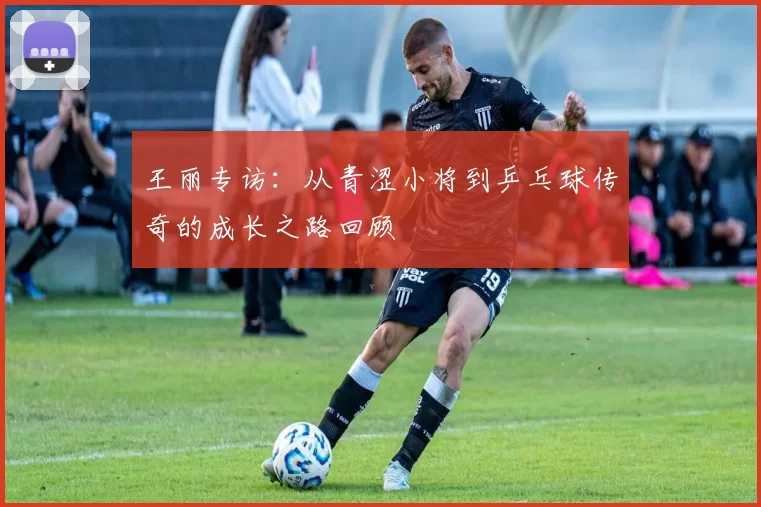 王丽专访：从青涩小将到乒乓球传奇的成长之路回顾