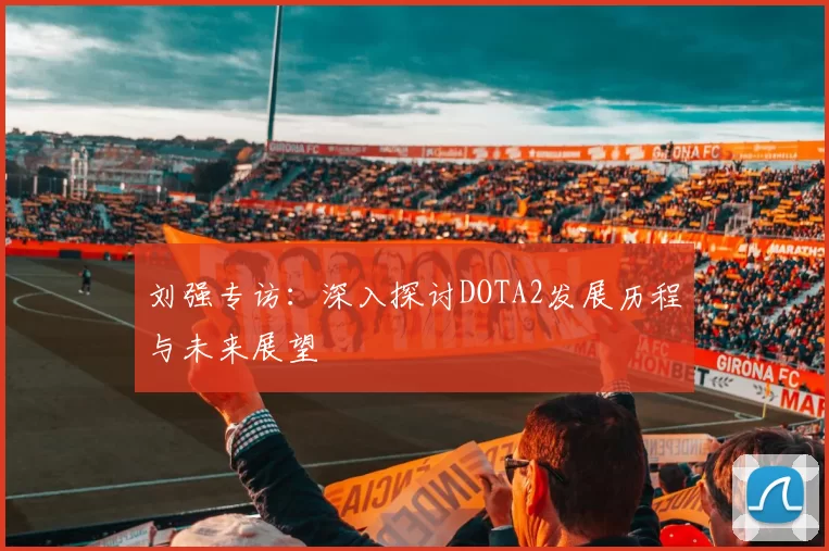 刘强专访：深入探讨DOTA2发展历程与未来展望