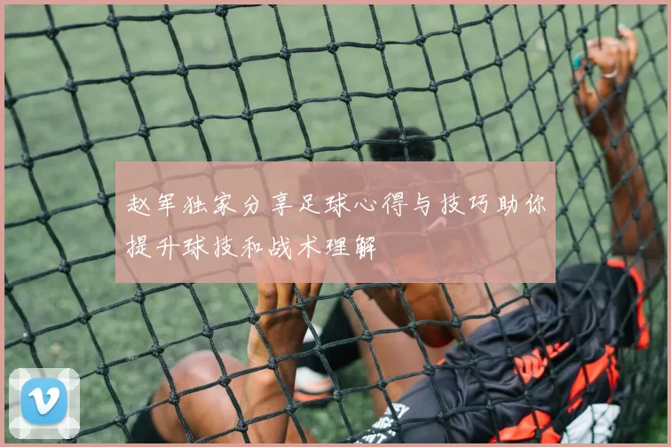 赵军独家分享足球心得与技巧助你提升球技和战术理解