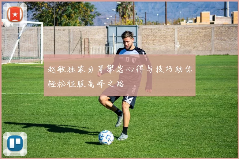 赵敏独家分享攀岩心得与技巧助你轻松征服高峰之路