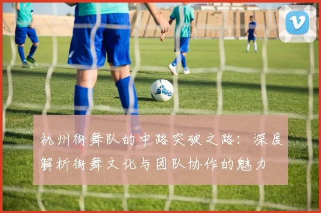 杭州街舞队的中路突破之路：深度解析街舞文化与团队协作的魅力